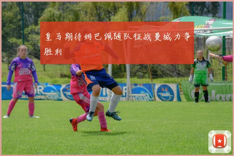 皇马期待姆巴佩随队征战曼城力争胜利